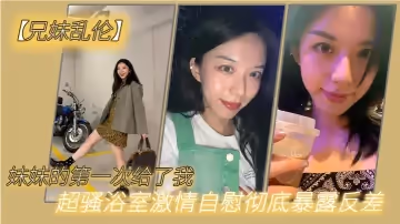兄妹亂倫妹妹的第1次給了我_超騷浴室激情自慰徹底暴露反差_極色後入撞擊蜜臀_落地窗前羞恥肏穴
