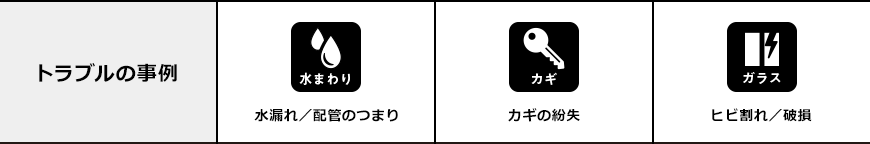 トラブルの事例 水まわり 水漏れ／配管のつまり カギ カギの紛失 ガラス ヒビ割れ／破損