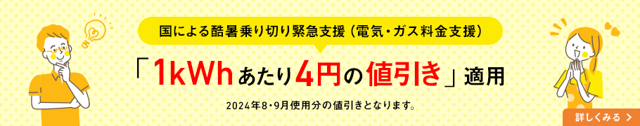 国による酷暑乗り切り緊急支援（電気・ガス料金支援） 「1kWhあたり4円の値引き」適用 2024年8・9月使用分の値引きとなります。