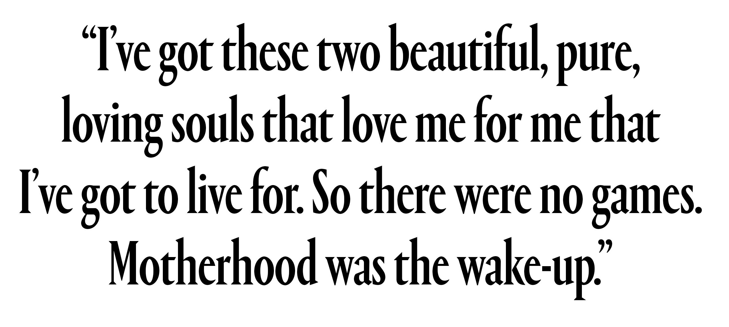 I&amp;rsquo;ve got these two beautiful, pure, loving souls that love me for me that I&amp;rsquo;ve got to live for. So there were no games. Motherhood was the wake-up.