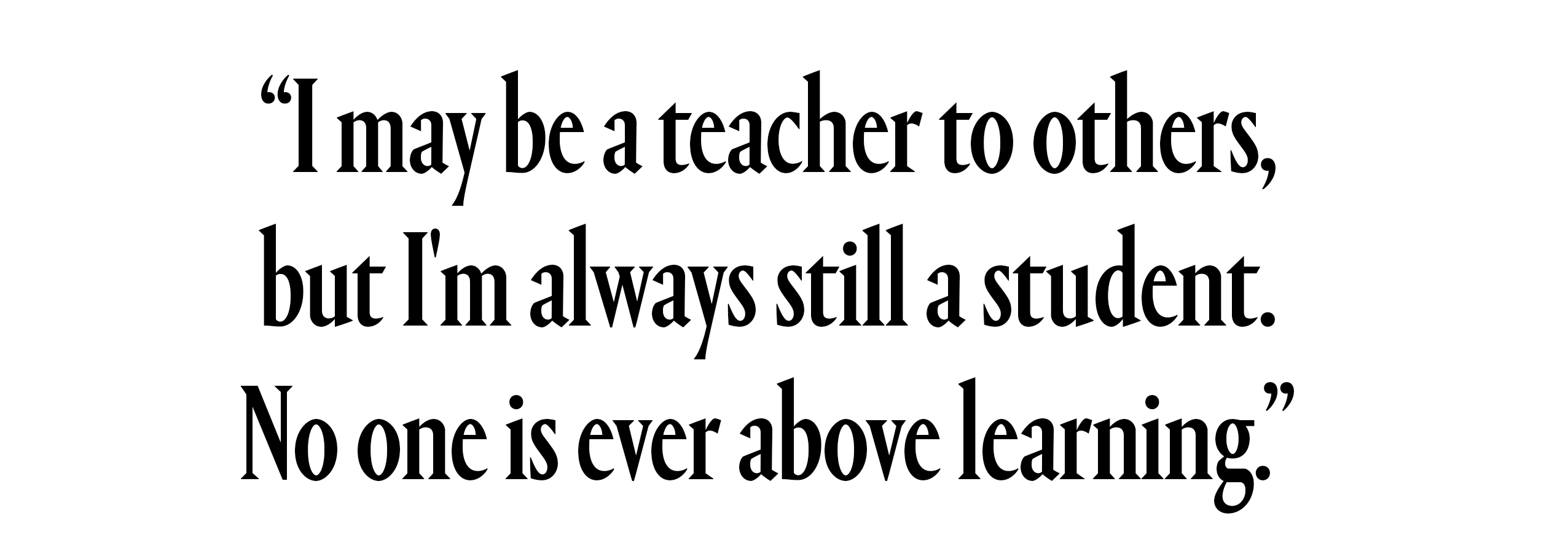 I may be a teacher to others, but I&amp;rsquo;m always still a student. No one is ever above learning.