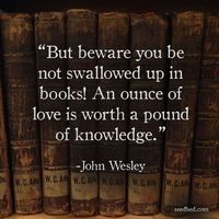 "But beware you be not swallowed up in books! An ounce of love is worth a pound of knowledge." - John Wesley