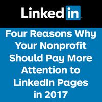 Odds are your nonprofit has a LinkedIn Page. Most nonprofits have claimed their pages and set up the basics, but very few regularly post on their LinkedIn Pages. Snapchat and Instagram may be all the buzz, but ignoring LinkedIn Pages is a mistake. In addition the reasons listed below, the demographics of LinkedIn users bodes well for engaging donors and amazingly LinkedIn offers customer service. If you have questions or concerns, there's a real human being available to respond to your i...