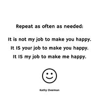 It is not my job to make you happy. It IS your job to make you happy. It IS my job to make me happy. / Kathy Overman / Repeat as often as needed: