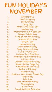 List of fun holidays in November 2023 Authors’ Day Deviled Egg Day Sandwich Day Candy Day American Football Day Nachos Day Tongue Twister Day Sesame Street Day Singles’ Day Happy Hour Day World Kindness Day Spicy Guacamole Day I Love to Write Day National Fast Food Day International Students’ Day Princess Day Women Entrepreneurs Day Peanut Butter Fudge Day Gingerbread Cookie Day Go For a Ride Day Cake Day Pins And Needles Day Thanksgiving Black Friday Small Business Saturday