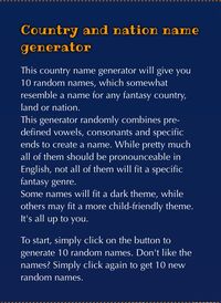 This country name generator will give you 10 random names, which somewhat resemble a name for any fantasy country, land or nation. This generator randomly combines pre-defined vowels, consonants and specific ends to create a name. While pretty much all of them should be pronounceable in English, not all of them will fit a specific fantasy genre. Some names will fit a dark theme, while others may fit a more child-friendly theme. It's all up to you.