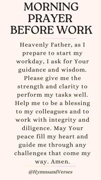 Heavenly Father, as I prepare to start my workday, I ask for Your guidance and wisdom. Please give me the strength and clarity to perform my tasks well. Help me to be a blessing to my colleagues and to work with integrity and diligence. May Your peace fill my heart and guide me through any challenges that come my way. Amen.	  Begin your workday with this powerful prayer. Seek God's guidance, strength, and peace as you navigate the challenges of the day.