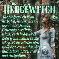 The Hedgewitch is an herbalist, healer, nature lover and shaman. Generally a solitary witch, each hedgewitch path is individual to the with. Hedgewitches also walk between worlds through meditation, astral travel and divination.