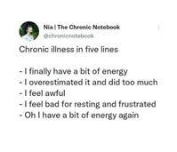 https://www.tumblr.com/ohheypeyt/744706346734272512?source=share  With the postexertional symptoms found in ME/CFS, this can certainly be true for some people with ME/CFS  Link to be added in 1st comment  ID: A tweet by @ chronicnotebook that says, "Chronic illness in five lines  - I finally have a bit of energy   - I overestimated and did too much  - I feel awful