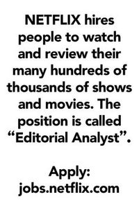 NETFLIX hires people to watch and review their many hundreds of thousands of shows and movies. The position is called “Editorial Analyst”. Apply here: jobs.netflix.com