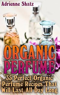 Organic Perfume: 35 Perfect Organic Perfume Recipes That Will Last All Day Long: (Aromatherapy, Essential Oils, Homemade Perfume) by [Shatz, Adrienne]