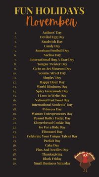 List of fun holidays in November 2023 Authors’ Day Deviled Egg Day Sandwich Day Candy Day American Football Day Nachos Day Tongue Twister Day Sesame Street Day Singles’ Day Happy Hour Day World Kindness Day Spicy Guacamole Day I Love to Write Day National Fast Food Day International Students’ Day Princess Day Women Entrepreneurs Day Peanut Butter Fudge Day Gingerbread Cookie Day Go For a Ride Day Cake Day Pins And Needles Day Thanksgiving Black Friday Small Business Saturday