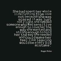 She had spent get whole life running from love. Not because she was scared it was just not right. She needed someone who was sensitive enough to love her the way she wanted and strong enough to hold her the way she needed and could make her feel like leaving would be a very big mistake.