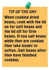 Tip of the Day-When cooking dried beans, cook with the lid on for soft beans and the lid off for firm beans. If you salt beans while they are cooking they take longer to soften. Salt beans after they have finished cooking.