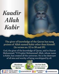 Top on image to know more
Kaadir Allah Kabir

The giver of knowledge of the Quran has sung praises of Allah named Kabir other than himself. (In verses no. 52 to 58 and 59)

God, the giver of the knowledge of Quran, said to Hazrat Muhammad, "O Prophet Muhammad! Allah, whose name is Kabir, has created all the universes. He is the destroyer of all sins and worthy of being worshipped by all.