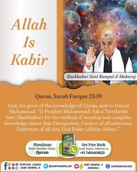 Top on image to know more
Quran, Surah Furqan 25:59

God, the giver of the knowledge of Quran, said to Hazrat Muhammad, "O Prophet Muhammad! Ask a Tatvdarshi Sant (Baakhabar) for the method of worship and complete knowledge about that Omnipotent, Creator of all universes, Destroyer of all sins, God Kabir (Allahu Akbar)."