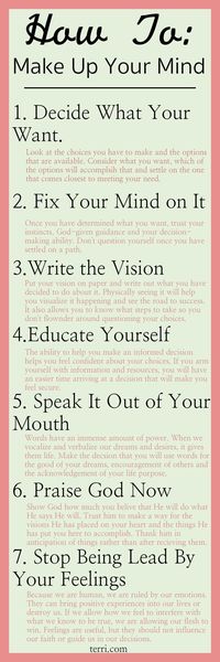 For some people, making a decision whether big or small is easy, for others it can be a challenge. Here are some tips for making up your mind and sticking to it. These nuggets are useful in any area of your life, whether reaching for your dreams, accomplishing your goals or making choices concerning family friends or career. For more motivational teachings and success tips visit terri.com