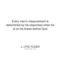 J. Otis Yoder - "Every man's measurement is determined by his responses when he is on his knees before...". god, men, man, humility, pray, manliness, measure-of-a-man, kneel, knees