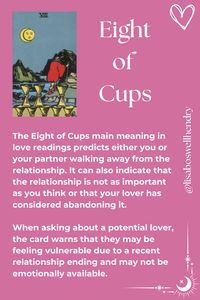 The Eight of Cups Tarot card meaning with the Rider Waite Smith Deck. Focuses on feelings. Reads 'The Eight of Cups main meaning in love readings predicts either you or your partner walking away from the relationship. It can also indicate that the relationship is not as important as you think or that your lover has considered abandoning it.   When asking about a potential lover, the card warns that they may be feeling vulnerable due to a recent relationship ending and may not be available.