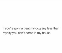 a white background with the words if you're gon na treat my dog any less than royaltyly you can't come in my house