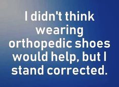 i didn't think wearing orthopedic shoes would help, but i stand corrected