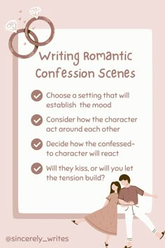 Writing Romantic Confession Scenes
1. Choose a setting that will establish  the mood
2. Consider how the character act around each other
3. Decide how the confessed-to character will react
4. Will they kiss, or will you let the tension build? Show Don't Tell, Fiction Story