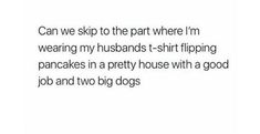 the text reads, can we skip to the part where i'm wearing my husband's t - shirt flipping pancakes in a pretty house with a good job and two big dogs