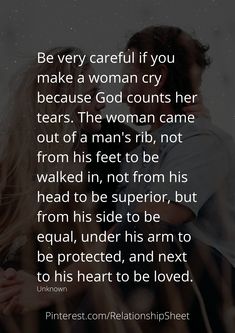 Be very careful if you make a woman cry, because God counts her tears. The woman came out of a mans rib, not from his feet to be walked in, not from his head to be superior, but from his side to be equal, under his arm to be protected, and next to his heart to be loved. God Made Woman From Mans Rib, A Woman Who Prays For Her Man, God Counts Her Tears Quotes, Loving A Guarded Woman Quotes, Loving A Guarded Man, Protective Man Quotes, When A Woman Is Loved Correctly, When A Woman Stops Caring, Ribs Quotes