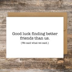 a card that says, good luck finding better friends than us we said what we said