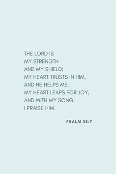 the lord is my strength, and my shield, and my heart trusts in him, and he helps me, and my heart leaps for joy, and with my song i praise him