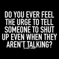 a quote that says do you ever feel the urge to tell someone to shut up even when they aren't talking?