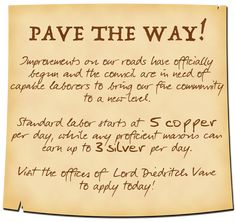 A yellowed parchment reads; Pave The Way! Improvements on our roads have officially begun and the council are in need of capable laborers to bring our fine community to a new level. Standard labor starts at 5 copper per day, while any proficient masons can earn up to 3 silver per day. Visit the offices of Lord Diedritch Vane to apply today! Dnd Campaign, Notice Boards