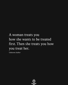 a woman treats you how she wants to be treated first then treats you know you treat her