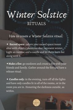 How to create a Winter Solstice ritual: 
✦  Sacred space : adorn your sacred space/moon altar with objects/plantsthat represent winter. Light an incense and a candle and let them burn out along with it.
✦Make a fire: go outdoors and create a fire with your friends and family. Gather around the fire and have a release ritual.  
✦ Candles only: in the evening, turn off all the lights and have only candles lit in all of the rooms, or in the room you are in. Honoring the darkness outside, as within Shortest Day Of The Year, Pagan Traditions, Solstice Party