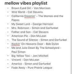 - My Sweet Lord - George Harrison 
- Mrs. Robinson - Simon and Garfunkel 
- Father and Son - Cat Stevens
- American Pie - Don McLean 
- The Sound of Silence - Simon and Garfunkel 
- Kockin’ On Heavens Door - Bob Dylan
- Me and Julio Down By The Schoolyard - Paul Simon
- Big Yellow Taxi - Joni Mitchell
- Vincent - Don McLean 
- America - Simon and Garfunkel 
- Fade Away - Pure Prairie League Mellow Songs, Mellow Vibes, Groovy Music, Don Mclean, American Songs, Sweet Lord, World Cat, Van Morrison