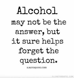 a quote that says alcohol may not be the answer, but it sure helps forget the question