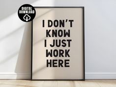 | gag gift, office wall art, per my last email, desk decor, office wall decor, office desk, inspirational quotes, promotion gift, gifts for coworkers, white elephant gift, best selling items, cubicle decor, boss gift | I don't know I just work here  **THIS IS A DIGITAL DOWNLOAD ONLY - NO PHYSICAL ITEM WILL BE SHIPPED** Wrong color? I can customize it for you. Send me a message first! - INCLUDED FILES - Instant Download Digital Files include: 2x3, 3x4, 4x5 & 5x7 ratios 2:3 Ratio In: 4x6, 6x9, 8x1 Funny Office Decor, I Just Work Here, Desk Decor Office, Desk Gifts, Wall Art Funny, Cubicle Decor, Boss Gift, Art Desk