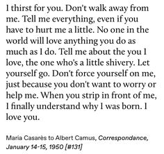 I thirst for you. Don't walk away from me. Tell me everything, even if you have to hurt me a little. No one in the world will love anything you do as much as I do. Tell me about the you I love, the one who's a little shivery. Let yourself go. Don't force yourself on me, just because you don't want to worry or help me. When you strip in front of me, I finally understand why I was born. I love you. Albert Camus Letters, Albert Camus Quotes Love, Albert Camus Maria Casares Letters, Albert Camus Letters To Maria, Albert Camus And Maria Casares, Camus And Maria, Scott Wright, Albert Camus Quotes, Camus Quotes