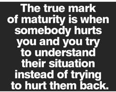 the true mark of matruity is when somebody hurts you and you try to understand their situation instead of trying to hurt them back