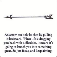 an arrow can only be shot by pulling it backward when life is dragging you back with difficultness, it means it's going to launch you into something great so just focus and keep