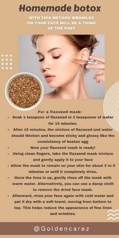 Using clean fingers, take the flaxseed mask mixture and gently apply it to your face. Avoid applying the mask around the eye and mouth areas.  Allow the mask to remain on your skin for about 3 to 5 minutes or until it completely dries.  Once the time is up, gently rinse off the mask with warm water. Alternatively, you can use a damp cloth to remove the dried face mask.  Afterward, rinse your face again with cold water and pat it dry with a soft towel, moving from bottom to top. This helps reduce the appearance of fine lines and wrinkles. Flaxseed Mask, Homemade Face Mask, Face Skin Care Routine, Diy Skin Care Routine, Natural Face Skin Care, Homemade Mask, Facial Wrinkles, Good Skin Tips