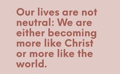 a quote that says our lives are not neutral we are either becoming more like christ or more like the world