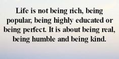 an image with the words life is not being rich being popular being highly education or being perfect it is about being real, being humble and being kind