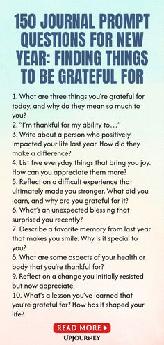 150 Journal Prompt Questions for New Year: Finding Things to Be Grateful For 1. What are three things you’re grateful for today, and why do they mean so much to you?
 2. “I’m thankful for my ability to…”
 3. Write about a person who positively impacted your life last year. How did they make a difference?
 4. List five everyday things that bring you joy. How can you appreciate them more?
 5. Reflect on a difficult experience that ultimately made you stronger. What did you learn, and ...