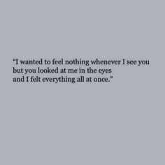 an image with the words i wanted to feel nothing whenever i see you but you looked at me in the eyes and i felt everything all at once