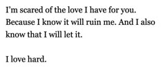 a poem written in black and white with the words i'm scared of the love i have for you because i know it will run me and i also know that i will let it