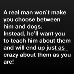 a real man won't make you choose between him and dogs instead, he'll want you to teach him about them and will end up just as crazy about as you are