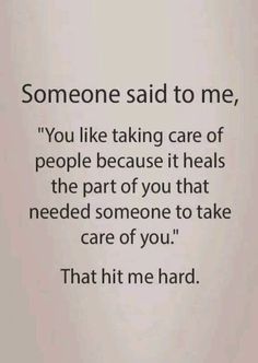 someone said to me, you like taking care of people because it heals the part of you that need someone to take care of you