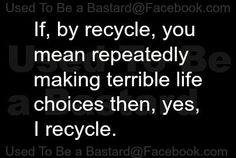 a black and white photo with the words if, by recycle, you mean repeatedly making terrible life choices then, yes, i recycle