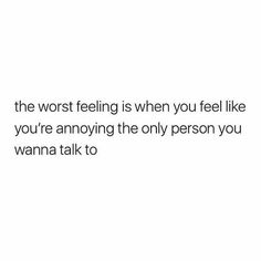 the worst feeling is when you feel like you're annoying the only person you wanna talk to